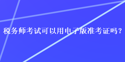 税务师考试可以用电子版准考证吗？