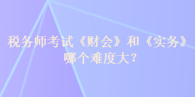 税务师考试《财会》和《实务》哪个难度大？