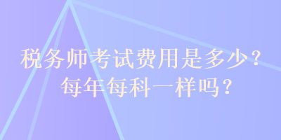 税务师考试费用是多少？每年每科一样吗？