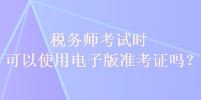 税务师考试时可以使用电子版准考证吗？