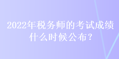 2022年税务师的考试成绩什么时候公布？