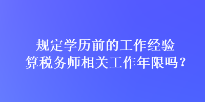 规定学历前的工作经验算税务师相关工作年限吗？