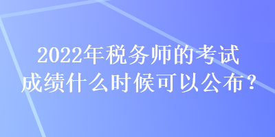 2022年税务师的考试成绩什么时候可以公布？