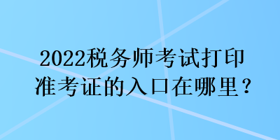 2022税务师考试打印准考证的入口在哪里？
