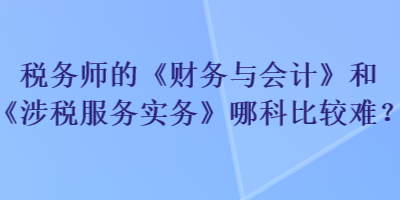 税务师的《财务与会计》和《涉税服务实务》哪科比较难？