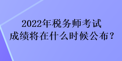 2022年税务师考试成绩将在什么时候公布？