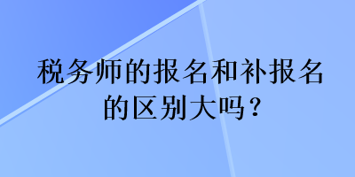 税务师的报名和补报名的区别大吗？