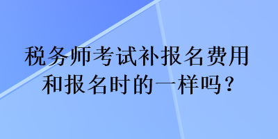 税务师考试补报名费用和报名时的一样吗？