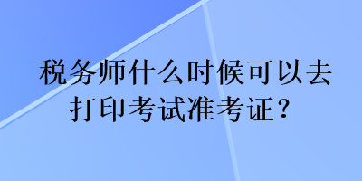 税务师什么时候可以去打印考试准考证？