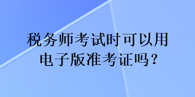 税务师考试时可以用电子版准考证吗？
