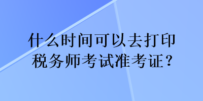 什么时间可以去打印税务师考试准考证？