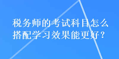 税务师的考试科目怎么搭配学习效果能更好？