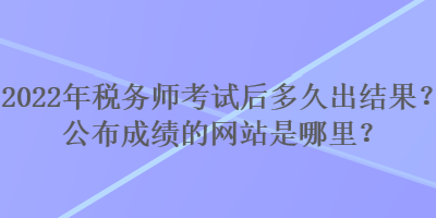 2022年税务师考试后多久出结果？公布成绩的网站是哪里？