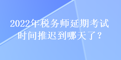 2022年税务师延期考试时间推迟到哪天了？