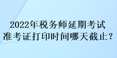 2022年税务师延期考试准考证打印时间哪天截止？