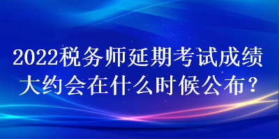 2022税务师延期考试成绩大约会在什么时候公布？