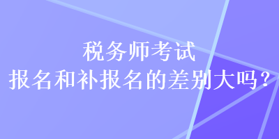 税务师考试报名和补报名的差别大吗？