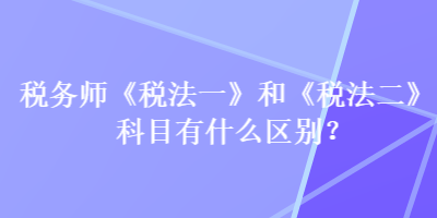 税务师《税法一》和《税法二》科目有什么区别？