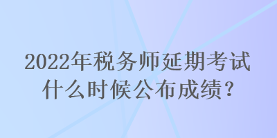 2022年税务师延期考试什么时候公布成绩？