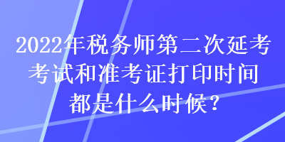 2022年税务师第二次延考考试和准考证打印时间都是什么时候？