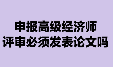 申报高级经济师评审必须发表论文吗