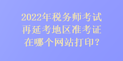 2022年税务师考试再延考地区准考证在哪个网站打印？