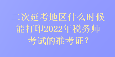 二次延考地区什么时候能打印2022年税务师考试的准考证？