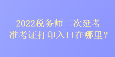 2022税务师二次延考准考证打印入口在哪里？