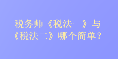 税务师《税法一》与《税法二》哪个简单？