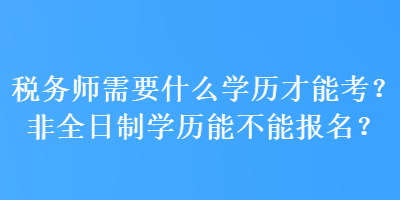 税务师需要什么学历才能考？非全日制学历能不能报名？