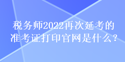 税务师2022再次延考的准考证打印官网是什么？