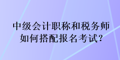 中级会计职称和税务师如何搭配报名考试？