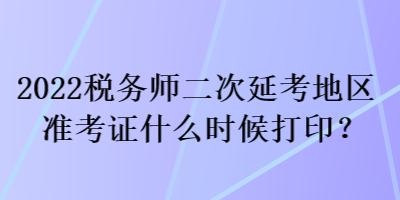 2022税务师二次延考地区准考证什么时候打印？