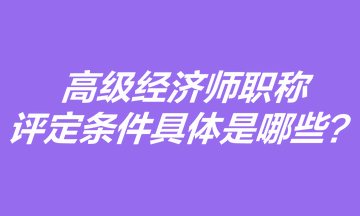 高级经济师职称评定条件具体是哪些？