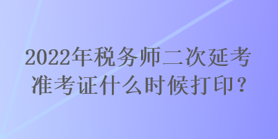 2022年税务师二次延考准考证什么时候打印？