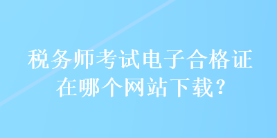 税务师考试电子合格证在哪个网站下载？