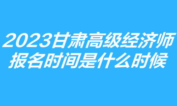 2023甘肃高级经济师报名时间是什么时候？