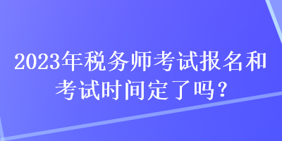 2023年税务师考试报名和考试时间定了吗？