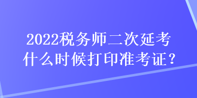 2022税务师二次延考什么时候打印准考证？