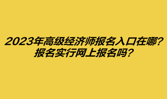 2023年高级经济师报名入口在哪？报名实行网上报名吗？