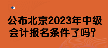 公布北京2023年中级会计报名条件了吗？