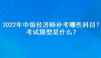 2022年中级经济师补考哪些科目？考试题型是什么？