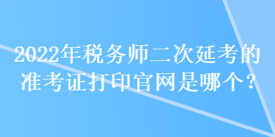 2022年税务师二次延考的准考证打印官网是哪个？