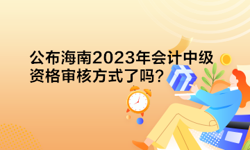 公布海南2023年会计中级资格审核方式了吗？
