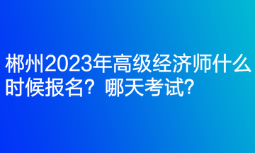 郴州2023年高级经济师什么时候报名？哪天考试？