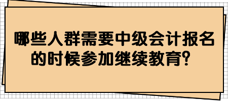 哪些人群需要中级会计报名的时候参加继续教育？