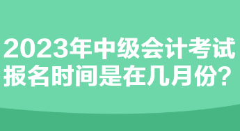 2023年中级会计考试报名时间是在几月份？