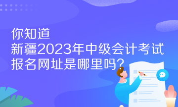 你知道新疆2023年中级会计考试报名网址是哪里吗？