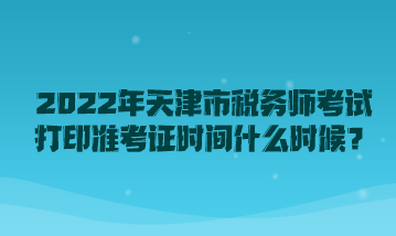 2022年天津市税务师考试打印准考证时间什么时候？