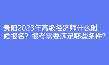 贵阳2023年高级经济师什么时候报名？报考需要满足哪些条件？